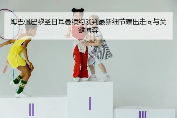 姆巴佩巴黎圣日耳曼续约谈判最新细节曝出走向与关键博弈