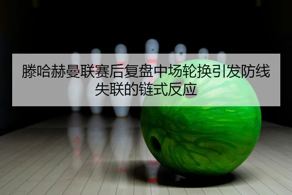 滕哈赫曼联赛后复盘中场轮换引发防线失联的链式反应